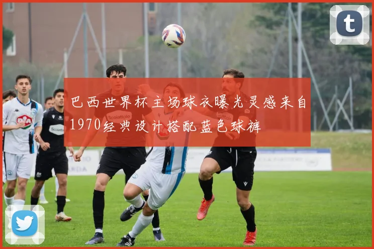 巴西世界杯主场球衣曝光灵感来自1970经典设计搭配蓝色球裤