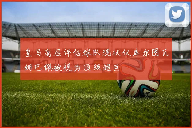 皇马高层评估球队现状仅库尔图瓦姆巴佩被视为顶级超巨