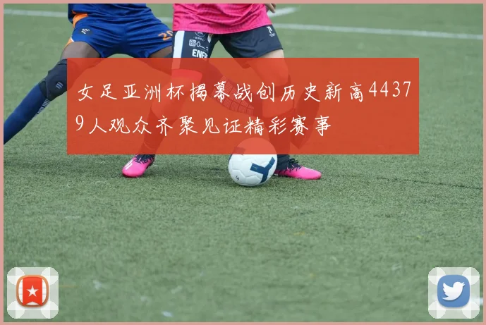 女足亚洲杯揭幕战创历史新高44379人观众齐聚见证精彩赛事