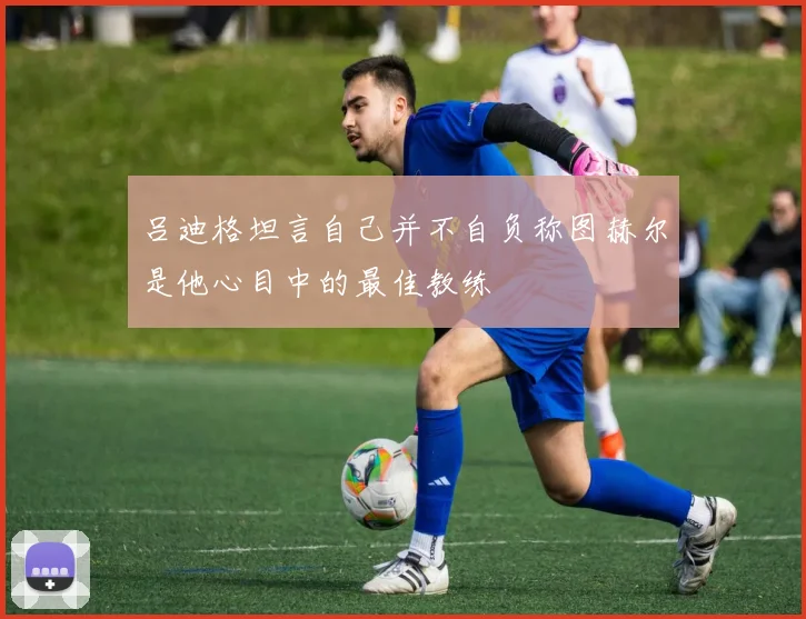 吕迪格坦言自己并不自负称图赫尔是他心目中的最佳教练