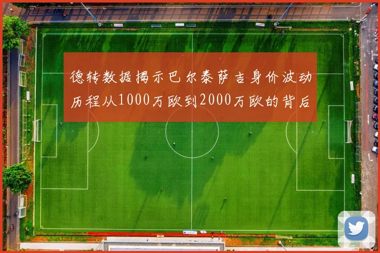 德转数据揭示巴尔泰萨吉身价波动历程从1000万欧到2000万欧的背后故事