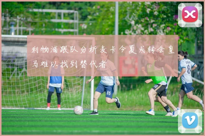 利物浦跟队分析麦卡今夏或转会皇马难以找到替代者