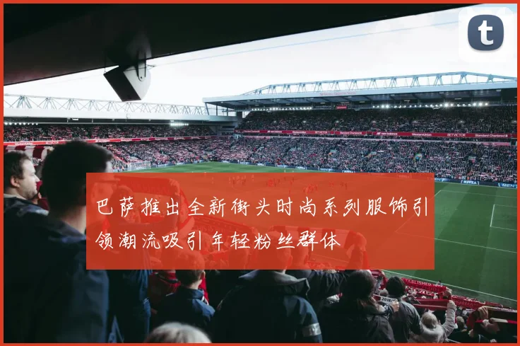 巴萨推出全新街头时尚系列服饰引领潮流吸引年轻粉丝群体