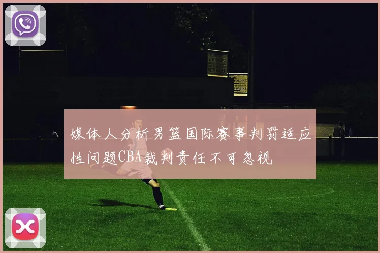 媒体人分析男篮国际赛事判罚适应性问题CBA裁判责任不可忽视