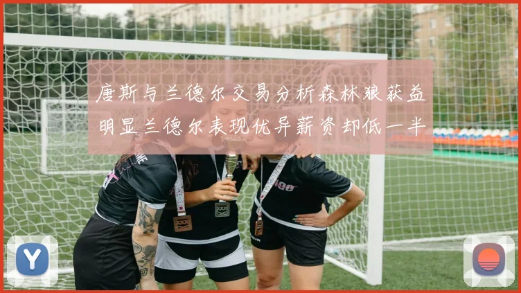 唐斯与兰德尔交易分析森林狼获益明显兰德尔表现优异薪资却低一半