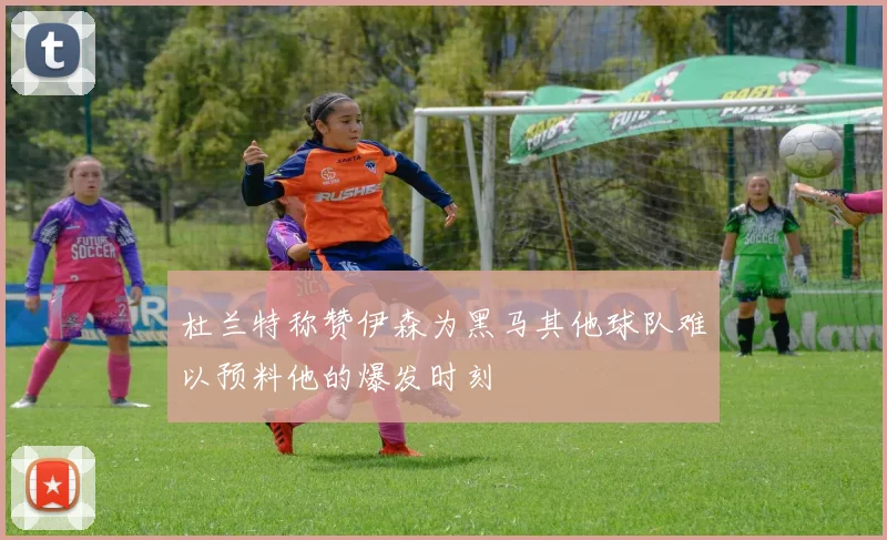 杜兰特称赞伊森为黑马其他球队难以预料他的爆发时刻