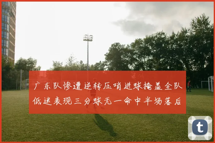 广东队惨遭逆转压哨进球掩盖全队低迷表现三分球无一命中半场落后26分