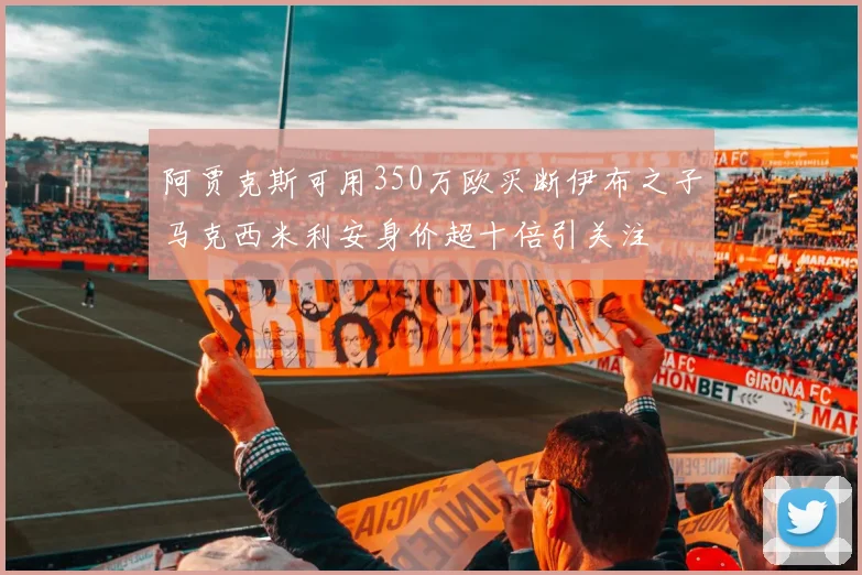 阿贾克斯可用350万欧买断伊布之子马克西米利安身价超十倍引关注