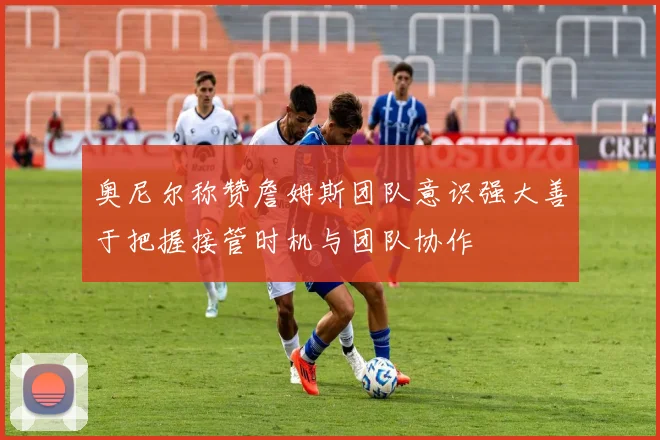奥尼尔称赞詹姆斯团队意识强大善于把握接管时机与团队协作