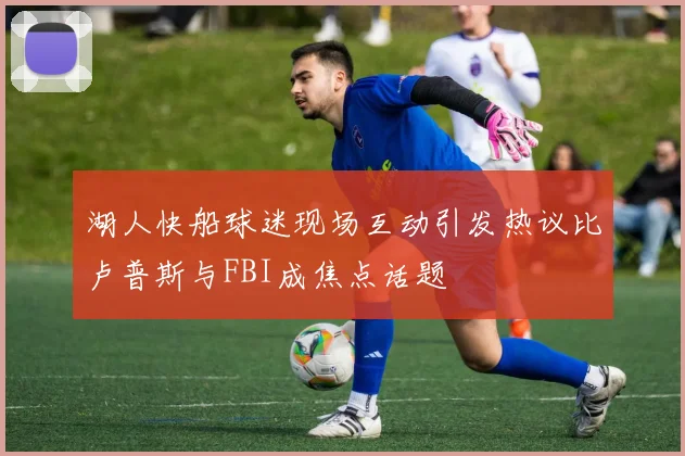 湖人快船球迷现场互动引发热议比卢普斯与FBI成焦点话题