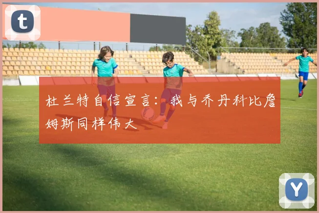 杜兰特自信宣言：我与乔丹科比詹姆斯同样伟大