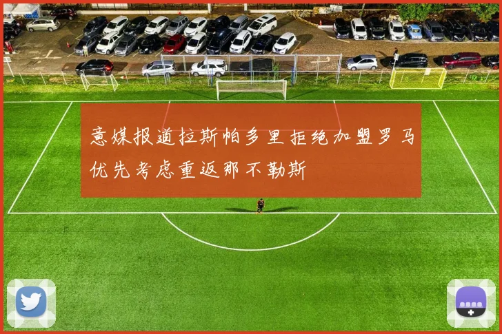 意媒报道拉斯帕多里拒绝加盟罗马优先考虑重返那不勒斯