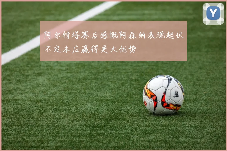 阿尔特塔赛后感慨阿森纳表现起伏不定本应赢得更大优势