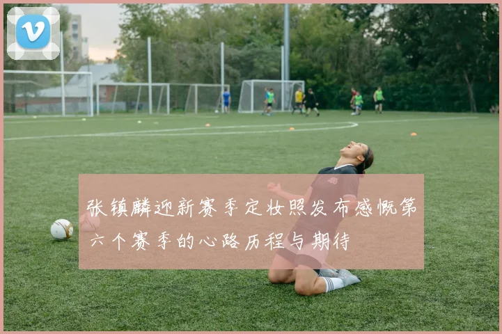 张镇麟迎新赛季定妆照发布感慨第六个赛季的心路历程与期待
