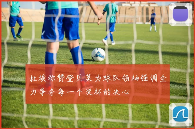 杜埃称赞登贝莱为球队领袖强调全力争夺每一个奖杯的决心