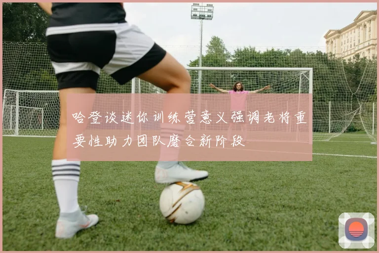 哈登谈迷你训练营意义强调老将重要性助力团队磨合新阶段