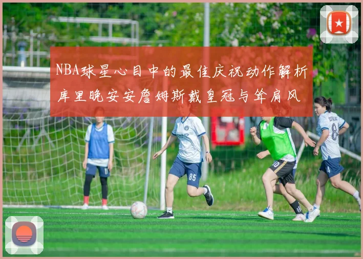 NBA球星心目中的最佳庆祝动作解析库里晚安安詹姆斯戴皇冠与耸肩风采