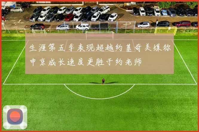 生涯第五季表现超越约基奇美媒称申京成长速度更胜于约老师