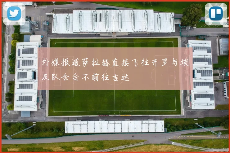 外媒报道萨拉赫直接飞往开罗与埃及队会合不前往吉达