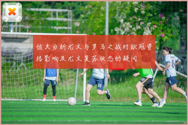 佐夫分析尤文与罗马之战对欧冠资格影响及尤文复苏状态的疑问