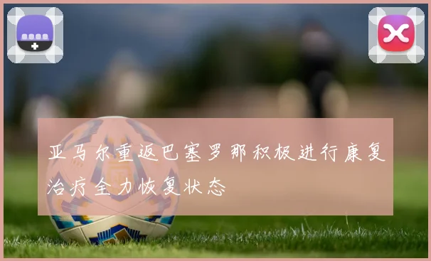 亚马尔重返巴塞罗那积极进行康复治疗全力恢复状态
