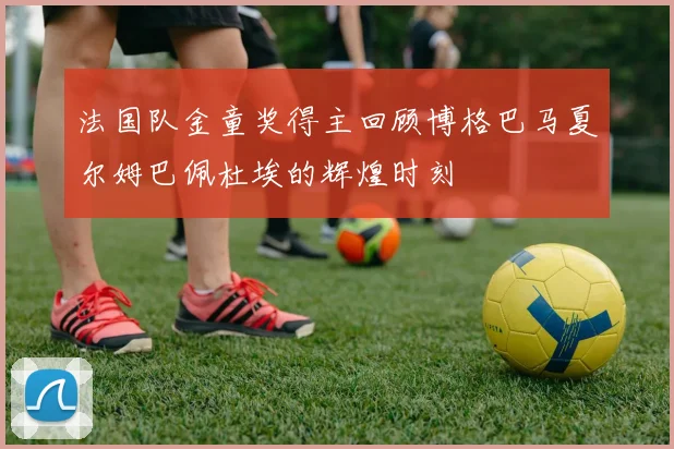 法国队金童奖得主回顾博格巴马夏尔姆巴佩杜埃的辉煌时刻
