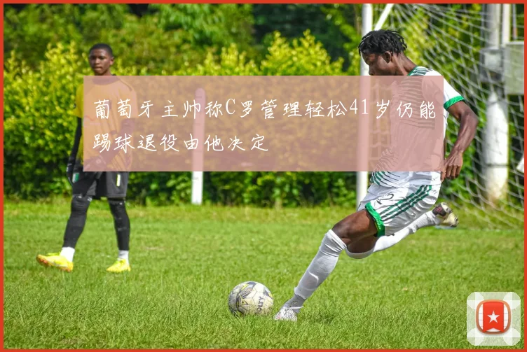 葡萄牙主帅称C罗管理轻松41岁仍能踢球退役由他决定