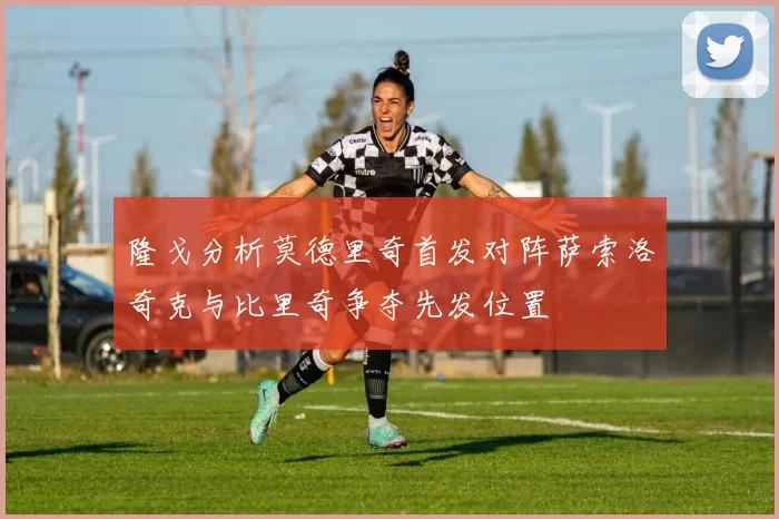 隆戈分析莫德里奇首发对阵萨索洛奇克与比里奇争夺先发位置