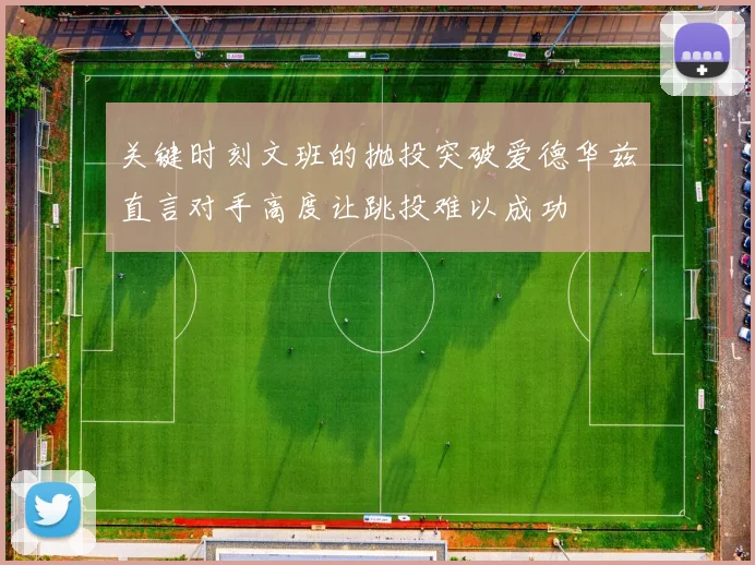 关键时刻文班的抛投突破爱德华兹直言对手高度让跳投难以成功