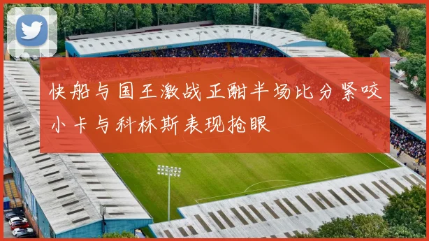 快船与国王激战正酣半场比分紧咬小卡与科林斯表现抢眼