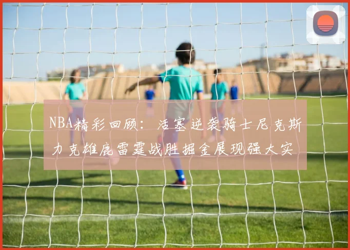 NBA精彩回顾：活塞逆袭骑士尼克斯力克雄鹿雷霆战胜掘金展现强大实力